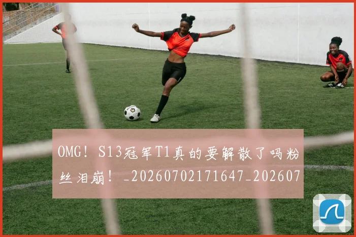OMG！S13冠军T1真的要解散了吗粉丝泪崩！_20260702171647_20260714214835