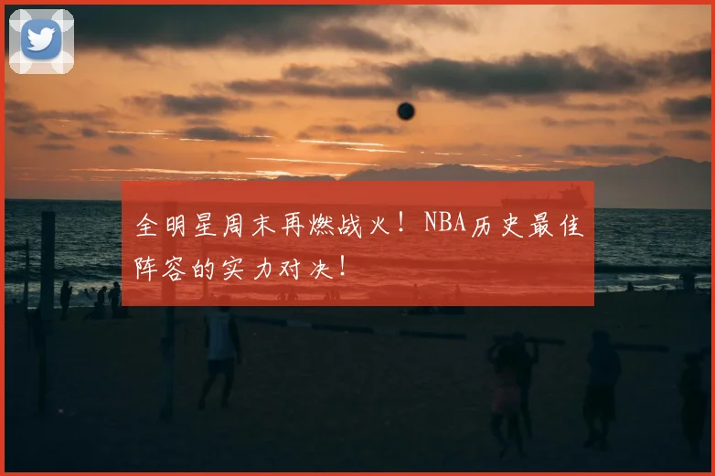 全明星周末再燃战火!NBA历史最佳阵容的实力对决!