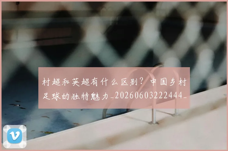 村超和英超有什么区别？中国乡村足球的独特魅力_20260603222444_20260707022333