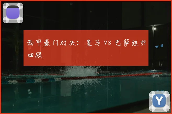 西甲豪门对决：皇马 vs 巴萨经典回顾