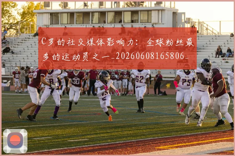 C罗的社交媒体影响力：全球粉丝最多的运动员之一_20260608165806_20260701213632