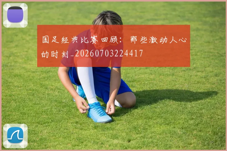 国足经典比赛回顾：那些激动人心的时刻_20260703224417