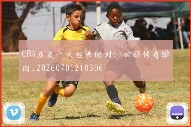 CBA历史十大经典时刻：回顾传奇瞬间_20260701210306
