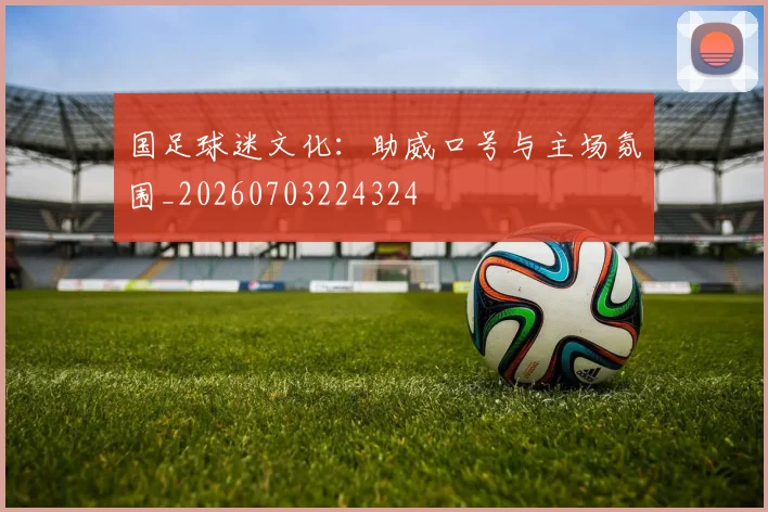 国足球迷文化:助威口号与主场氛围_20260703224324