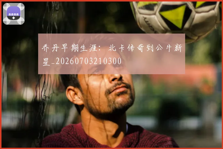 乔丹早期生涯:北卡传奇到公牛新星_20260703210300