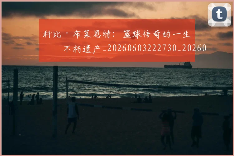 科比·布莱恩特:篮球传奇的一生与不朽遗产_20260603222730_20260708195037
