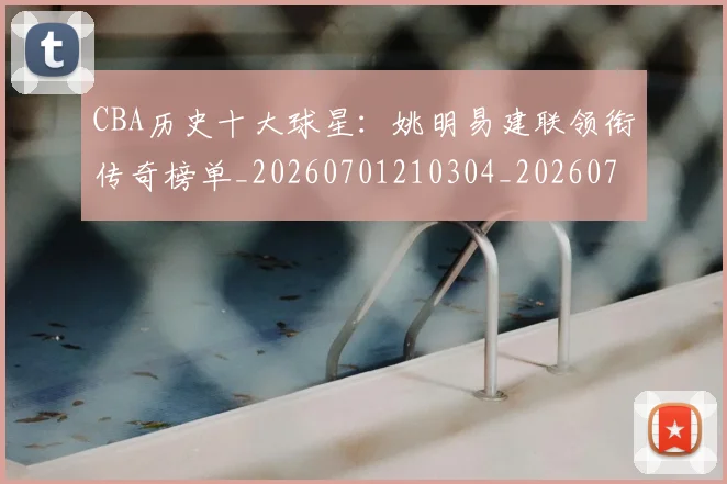 CBA历史十大球星:姚明易建联领衔传奇榜单_20260701210304_20260712043941
