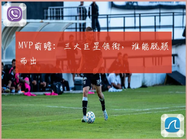 MVP前瞻：三大巨星领衔，谁能脱颖而出