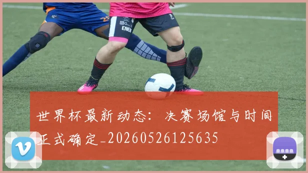 世界杯最新动态：决赛场馆与时间正式确定_20260526125635
