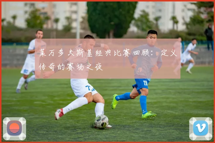 莱万多夫斯基经典比赛回顾：定义传奇的赛场之夜