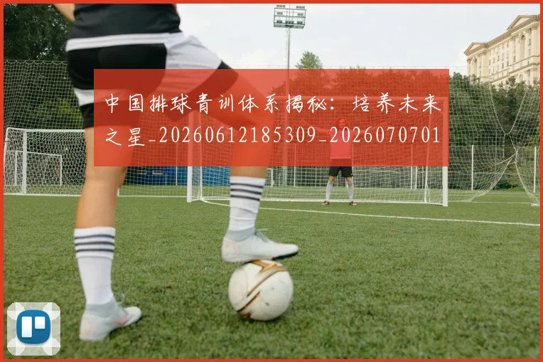 中国排球青训体系揭秘:培养未来之星_20260612185309_20260707011338_20260716183207