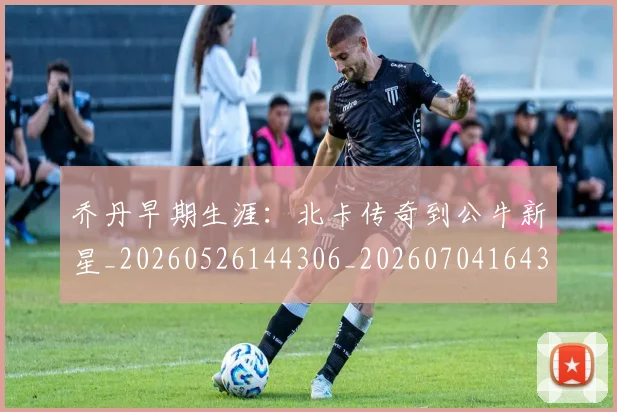 乔丹早期生涯:北卡传奇到公牛新星_20260526144306_20260704164310_20260716192229