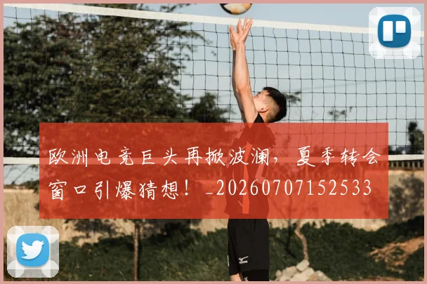 欧洲电竞巨头再掀波澜，夏季转会窗口引爆猜想！_20260707152533