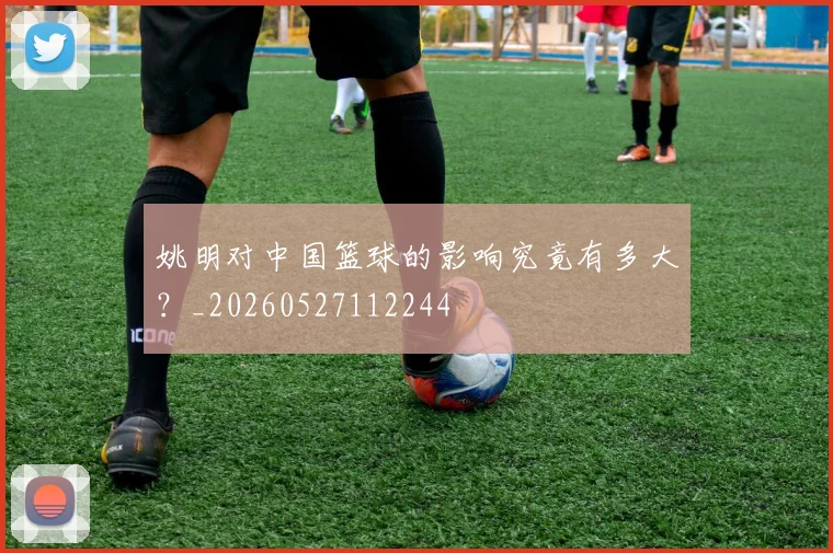 姚明对中国篮球的影响究竟有多大?_20260527112244