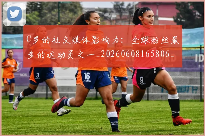 C罗的社交媒体影响力：全球粉丝最多的运动员之一_20260608165806_20260701213632