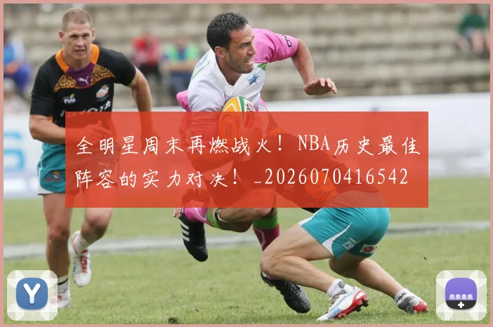 全明星周末再燃战火!NBA历史最佳阵容的实力对决!_20260704165420_20260718003829