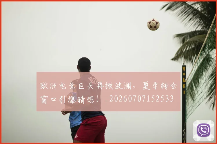 欧洲电竞巨头再掀波澜,夏季转会窗口引爆猜想!_20260707152533
