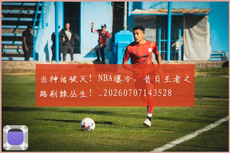 当神话破灭!NBA爆冷,昔日王者之路荆棘丛生!_20260707143528