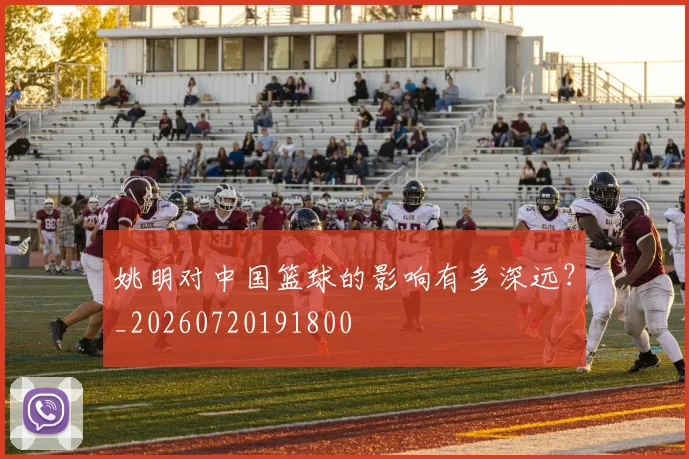 姚明对中国篮球的影响有多深远？_20260720191800